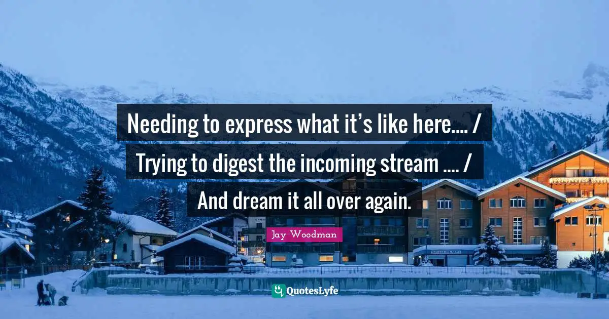 Stream Quotes: "Needing to express what it’s like here.... / Trying to digest the incoming stream .... / And dream it all over again."
