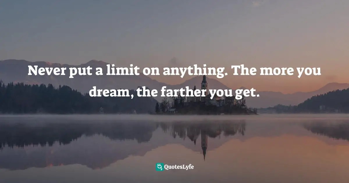 Never put a limit on anything. The more you dream, the farther you get.