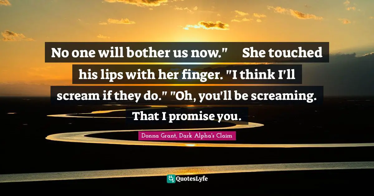No one will bother us now."	She touched his lips with her finger. "I think I'll scream if they do."	"Oh, you'll be screaming. That I promise you.