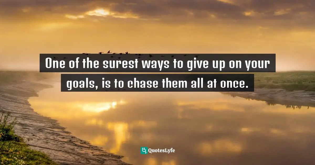 One of the surest ways to give up on your goals, is to chase them all at once.
