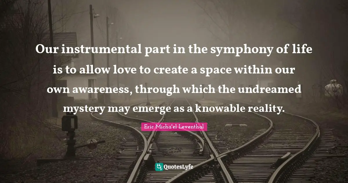 Our instrumental part in the symphony of life is to allow love to create a space within our own awareness, through which the undreamed mystery may emerge as a knowable reality.