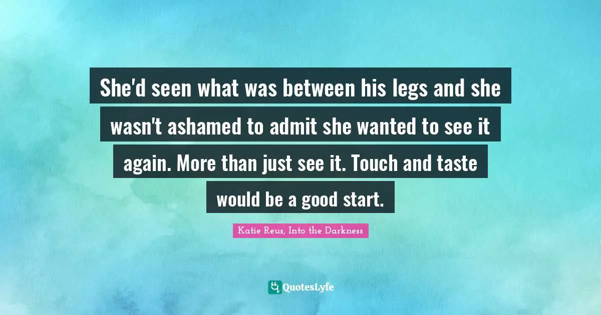 Katie Reus, Into The Darkness Quotes: "She'd seen what was between his legs and she wasn't ashamed to admit she wanted to see it again. More than just see it. Touch and taste would be a good start."
