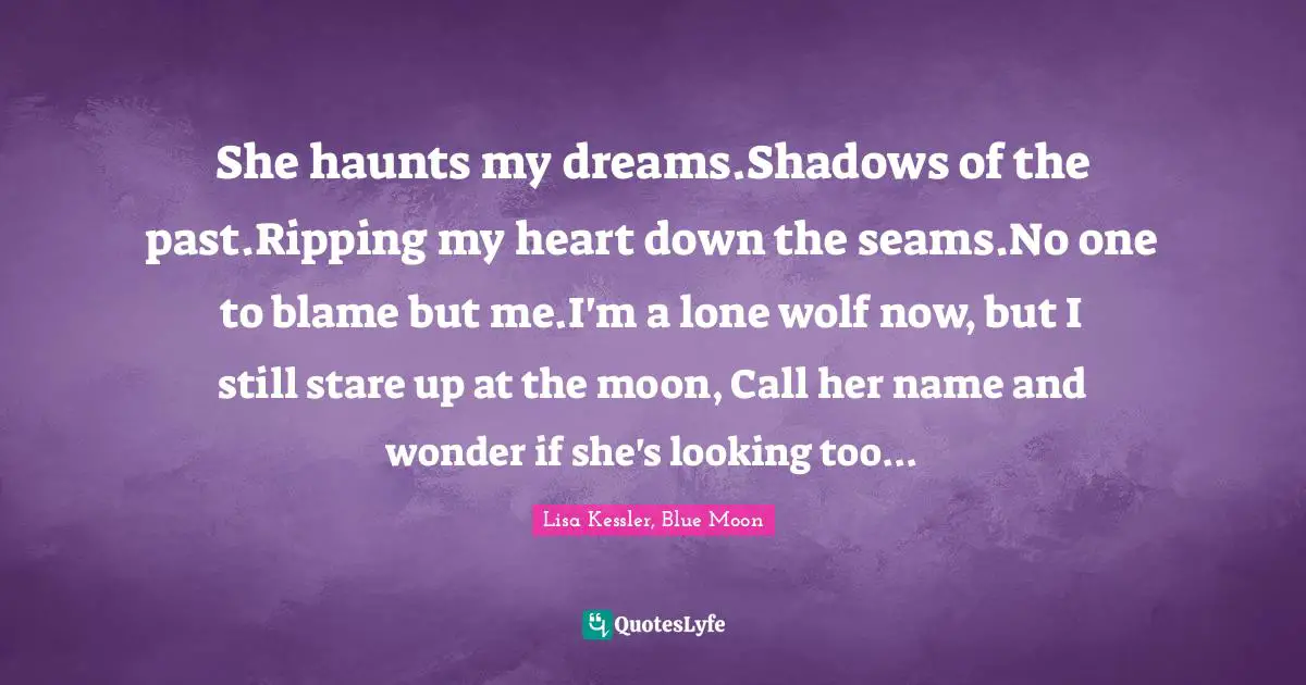 Paranormal Romance Quotes: "She haunts my dreams.Shadows of the past.Ripping my heart down the seams.No one to blame but me.I'm a lone wolf now, but I still stare up at the moon, Call her name and wonder if she's looking too..."