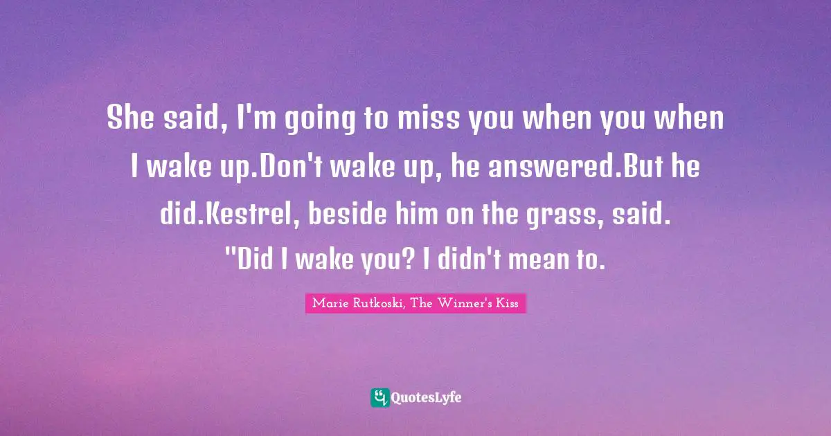 Deja Vu Quotes: "She said, I'm going to miss you when you when I wake up.Don't wake up, he answered.But he did.Kestrel, beside him on the grass, said. "Did I wake you? I didn't mean to."