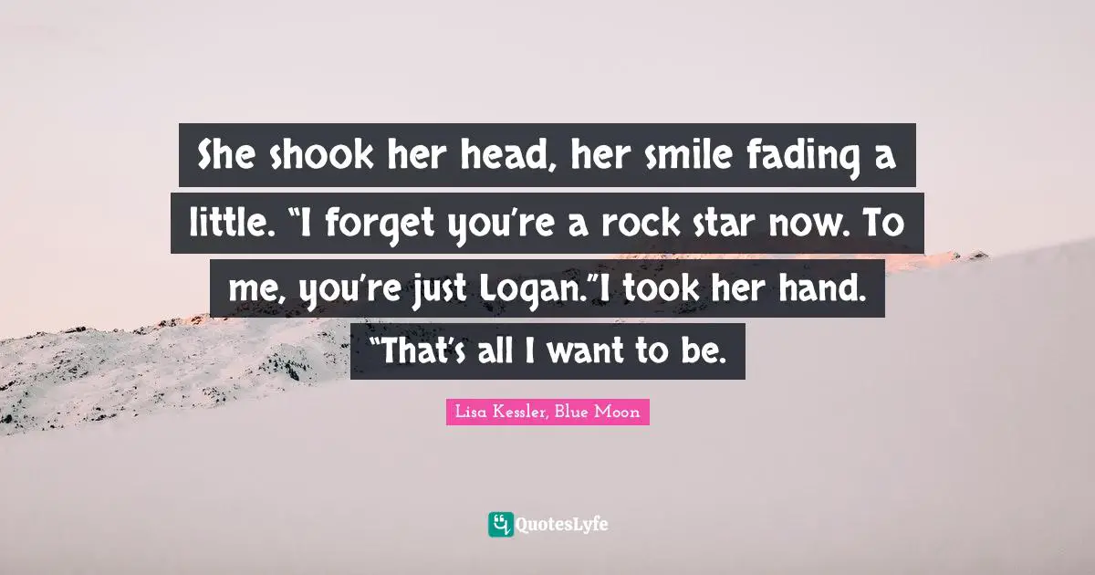 Moon Series Quotes: "She shook her head, her smile fading a little. “I forget you’re a rock star now. To me, you’re just Logan.”I took her hand. “That’s all I want to be."