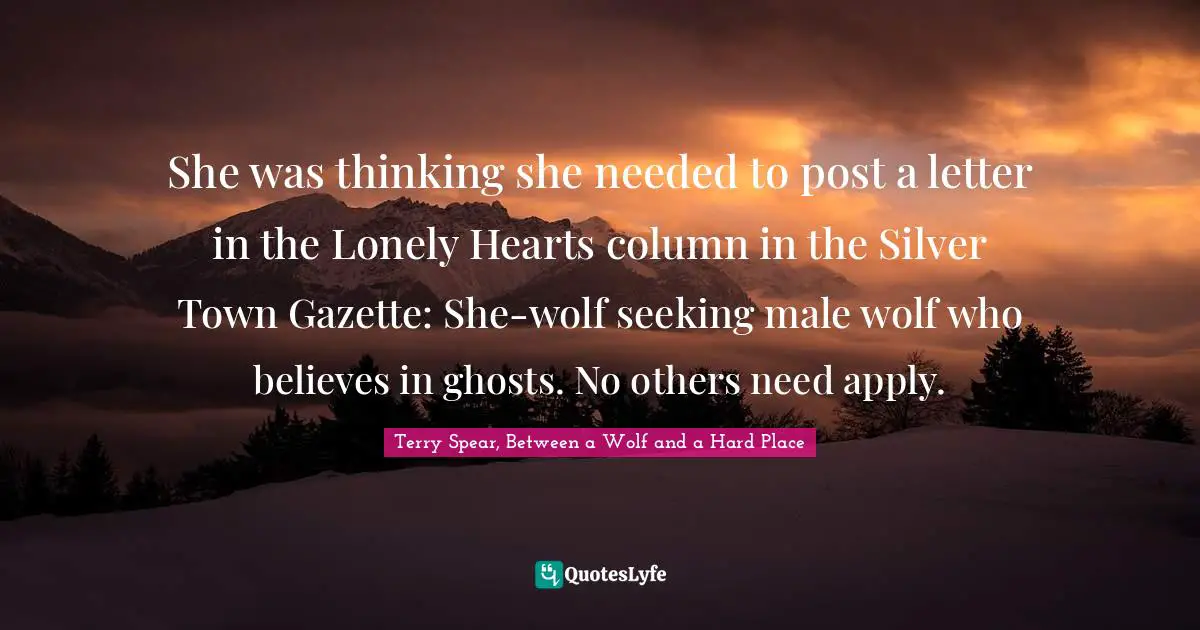 Terry Spear, Between A Wolf And A Hard Place Quotes: "She was thinking she needed to post a letter in the Lonely Hearts column in the Silver Town Gazette: She-wolf seeking male wolf who believes in ghosts. No others need apply."