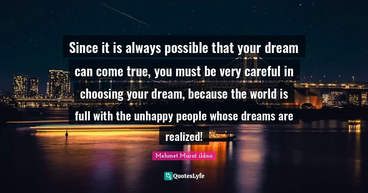 Since it is always possible that your dream can come true, you must be very careful in choosing your dream, because the world is full with the unhappy people whose dreams are realized!