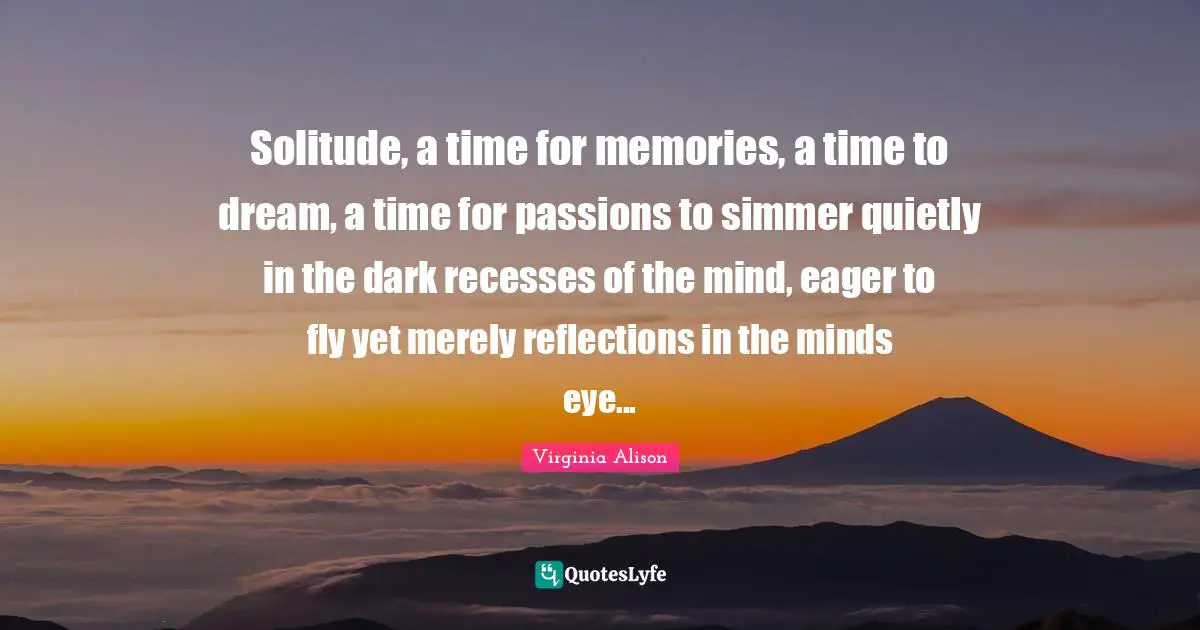 Solitude, a time for memories, a time to dream, a time for passions to simmer quietly in the dark recesses of the mind, eager to fly yet merely reflections in the minds eye...