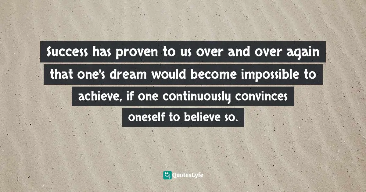Success has proven to us over and over again that one's dream would become impossible to achieve, if one continuously convinces oneself to believe so.