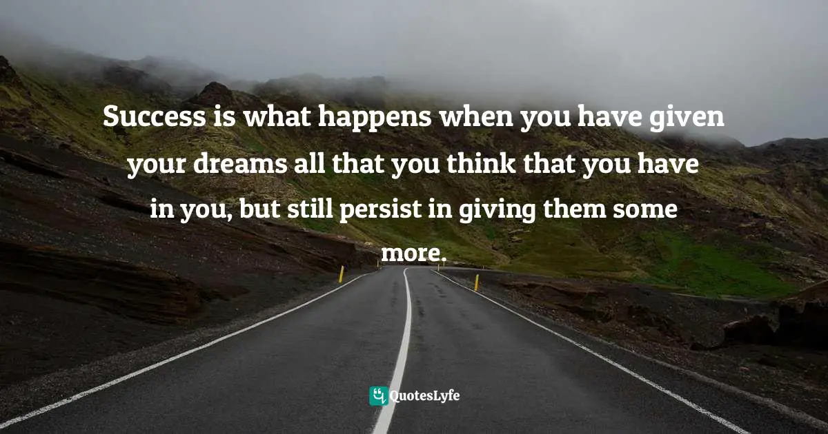 Success is what happens when you have given your dreams all that you think that you have in you, but still persist in giving them some more.