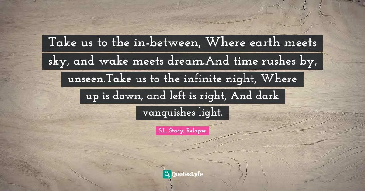 Take us to the in-between, Where earth meets sky, and wake meets dream.And time rushes by, unseen.Take us to the infinite night, Where up is down, and left is right, And dark vanquishes light.