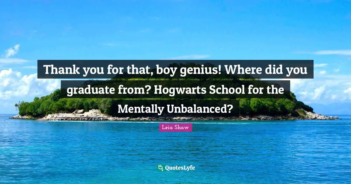 Thank you for that, boy genius! Where did you graduate from? Hogwarts School for the Mentally Unbalanced?