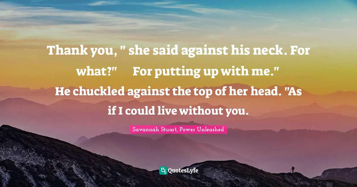 Savannah Stuart, Power Unleashed Quotes: "Thank you, " she said against his neck.	For what?"	For putting up with me."	He chuckled against the top of her head. "As if I could live without you."