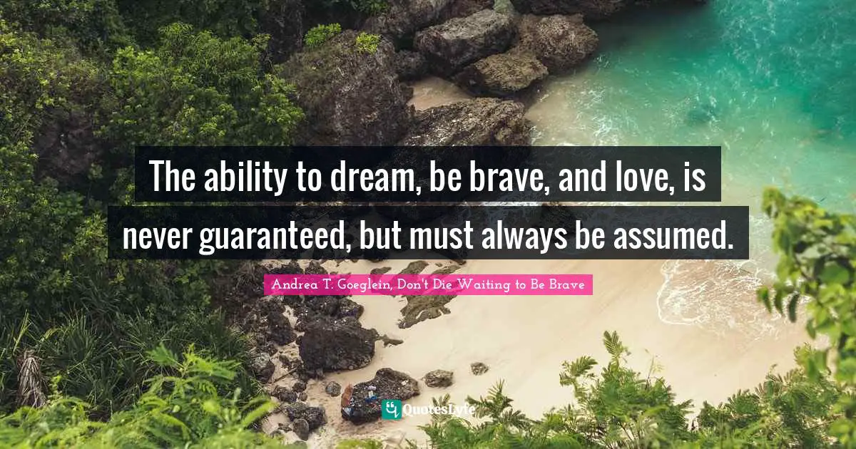 The ability to dream, be brave, and love, is never guaranteed, but must always be assumed.
