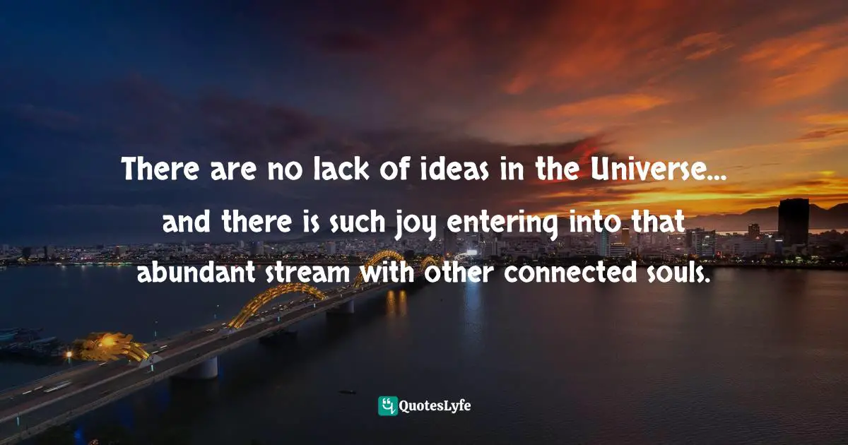 There are no lack of ideas in the Universe… and there is such joy entering into that abundant stream with other connected souls.