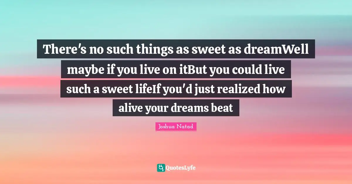 There's no such things as sweet as dreamWell maybe if you live on itBut you could live such a sweet lifeIf you'd just realized how alive your dreams beat