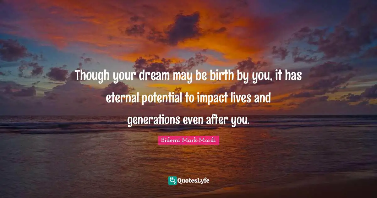 Though your dream may be birth by you, it has eternal potential to impact lives and generations even after you.