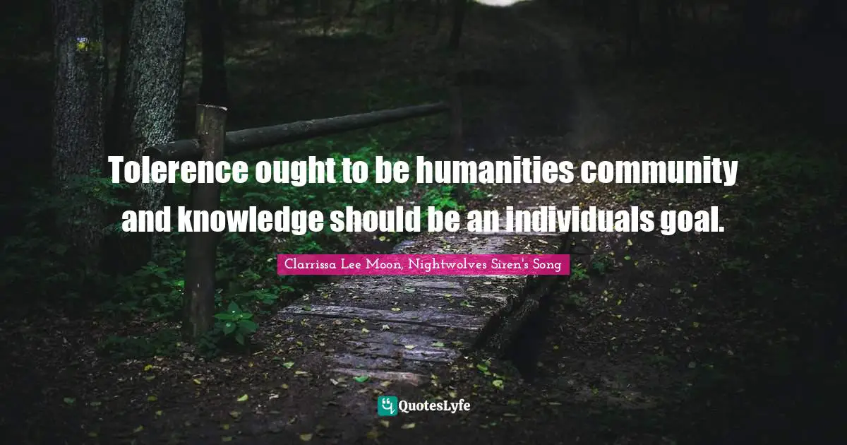 Tolerence ought to be humanities community and knowledge should be an individuals goal.