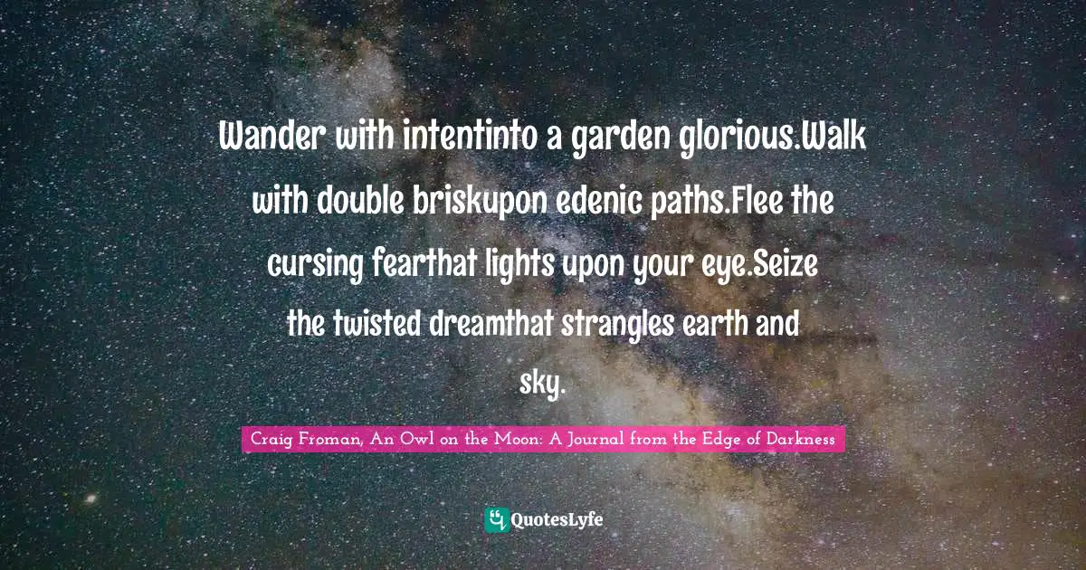 Wander with intentinto a garden glorious.Walk with double briskupon edenic paths.Flee the cursing fearthat lights upon your eye.Seize the twisted dreamthat strangles earth and sky.