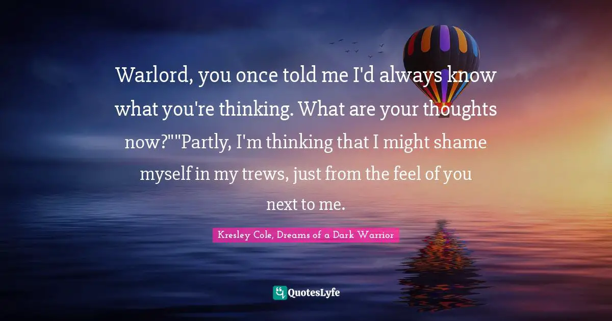 Warlord, you once told me I'd always know what you're thinking. What are your thoughts now?""Partly, I'm thinking that I might shame myself in my trews, just from the feel of you next to me.