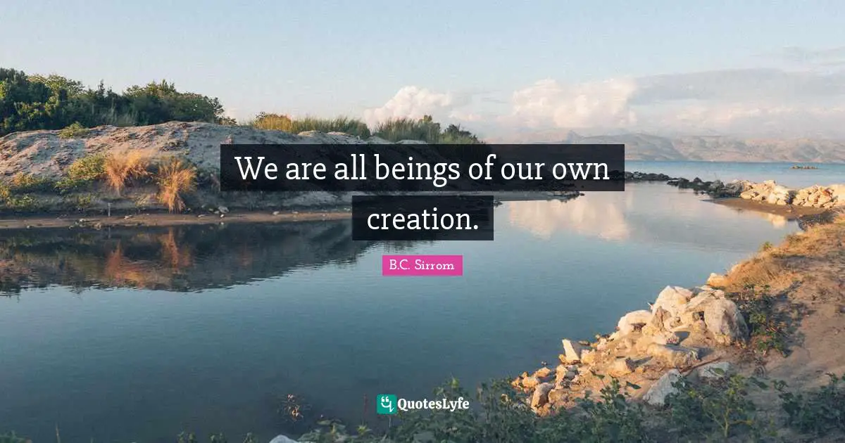 We are all beings of our own creation.