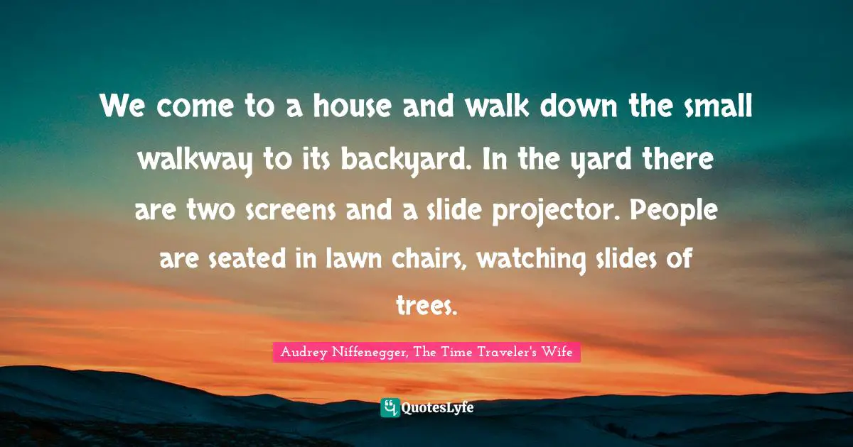 Audrey Niffenegger, The Time Traveler's Wife Quotes: "We come to a house and walk down the small walkway to its backyard. In the yard there are two screens and a slide projector. People are seated in lawn chairs, watching slides of trees."