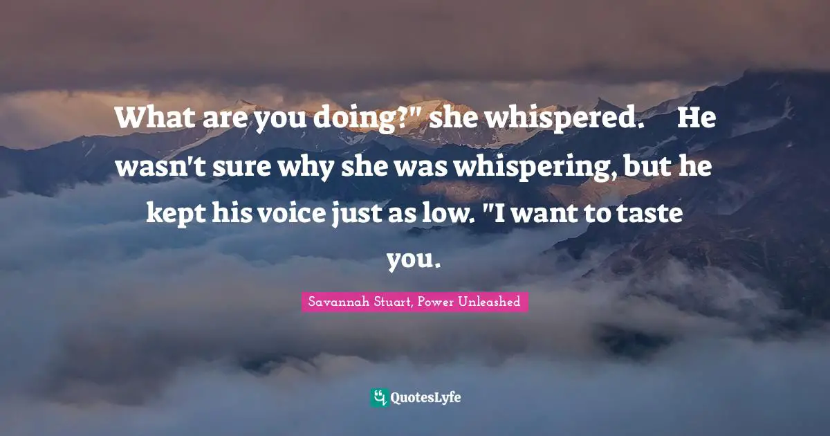 Savannah Stuart, Power Unleashed Quotes: "What are you doing?" she whispered.	He wasn't sure why she was whispering, but he kept his voice just as low. "I want to taste you."