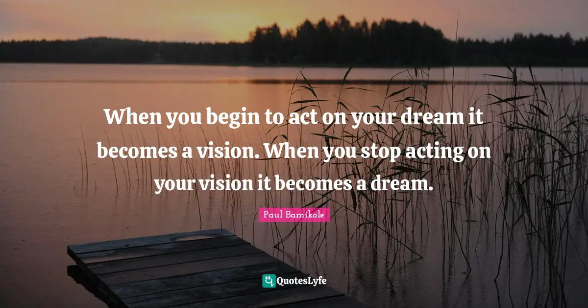 When you begin to act on your dream it becomes a vision. When you stop acting on your vision it becomes a dream.
