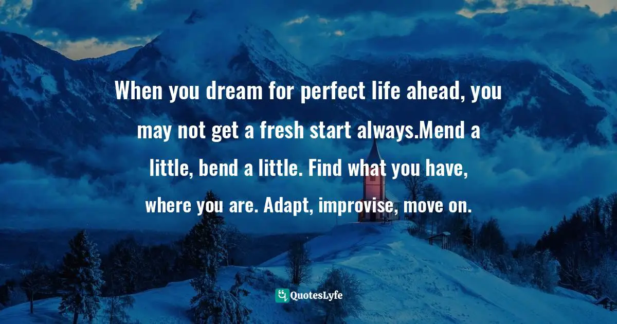 When you dream for perfect life ahead, you may not get a fresh start always.Mend a little, bend a little. Find what you have, where you are. Adapt, improvise, move on.