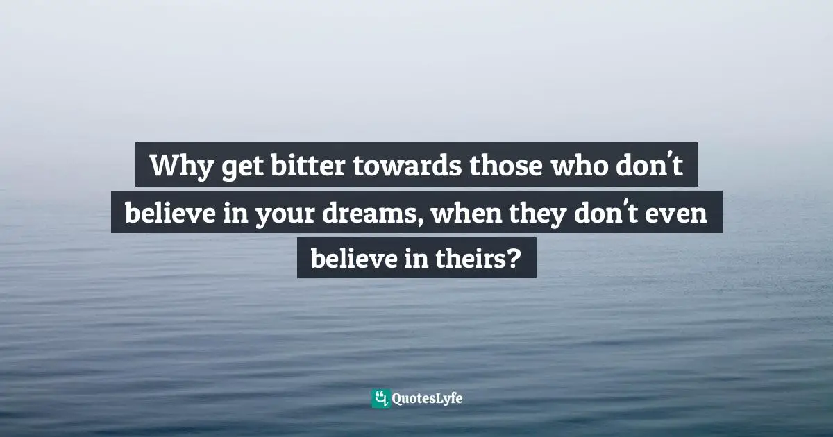 Why get bitter towards those who don't believe in your dreams, when they don't even believe in theirs?