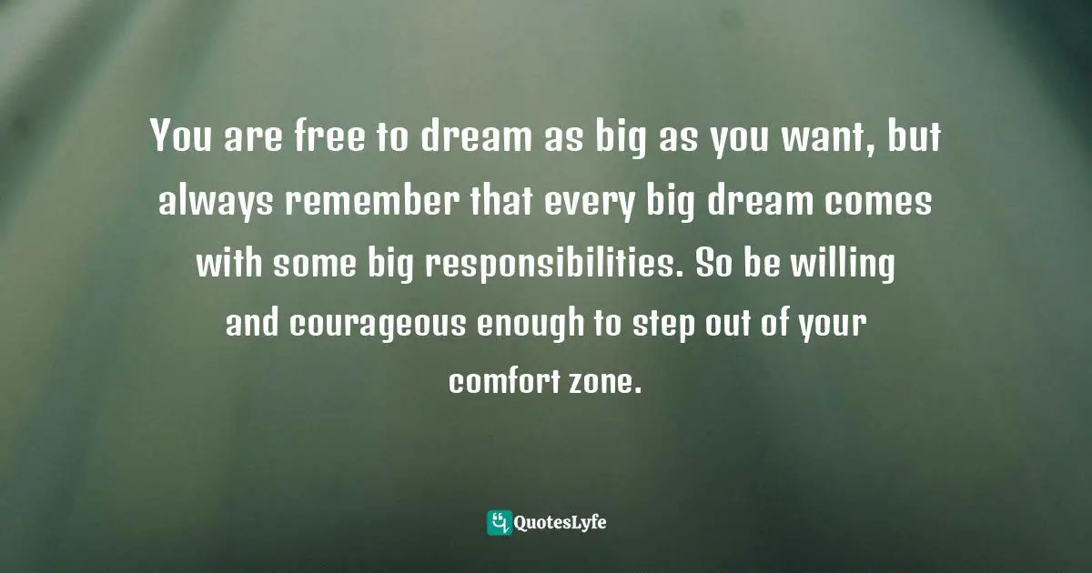 You are free to dream as big as you want, but always remember that every big dream comes with some big responsibilities. So be willing and courageous enough to step out of your comfort zone.