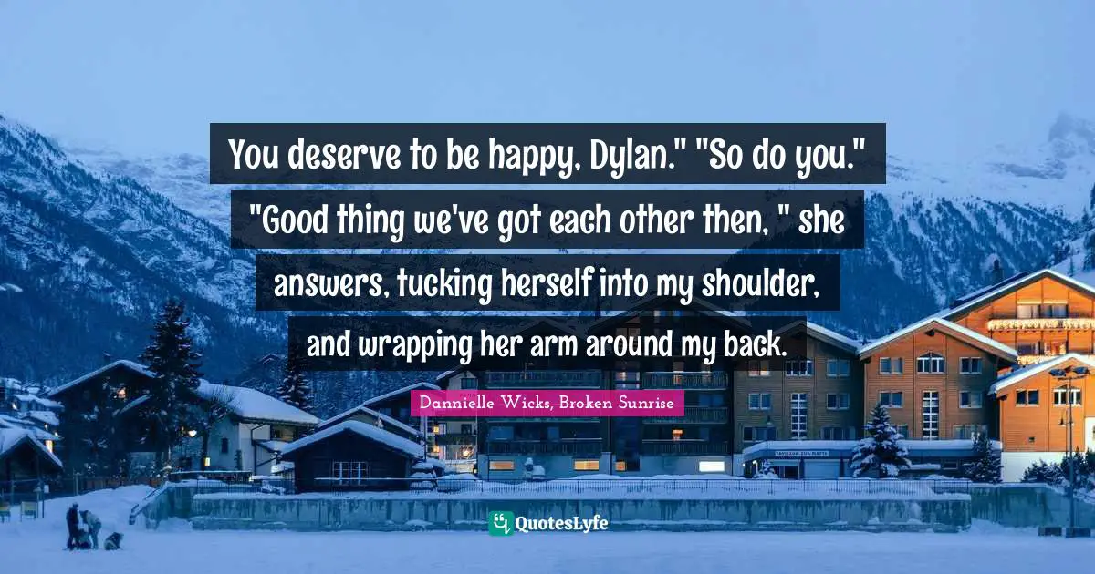 You deserve to be happy, Dylan." "So do you." "Good thing we've got each other then, " she answers, tucking herself into my shoulder, and wrapping her arm around my back.