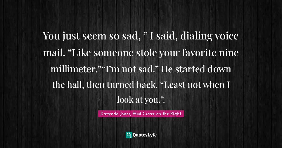 You just seem so sad, ” I said, dialing voice mail. “Like someone stole your favorite nine millimeter.”“I’m not sad.” He started down the hall, then turned back. “Least not when I look at you.”.