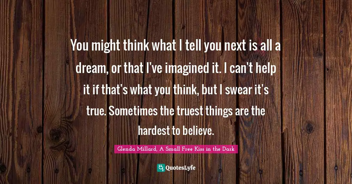 You might think what I tell you next is all a dream, or that I've imagined it. I can't help it if that's what you think, but I swear it's true. Sometimes the truest things are the hardest to believe.