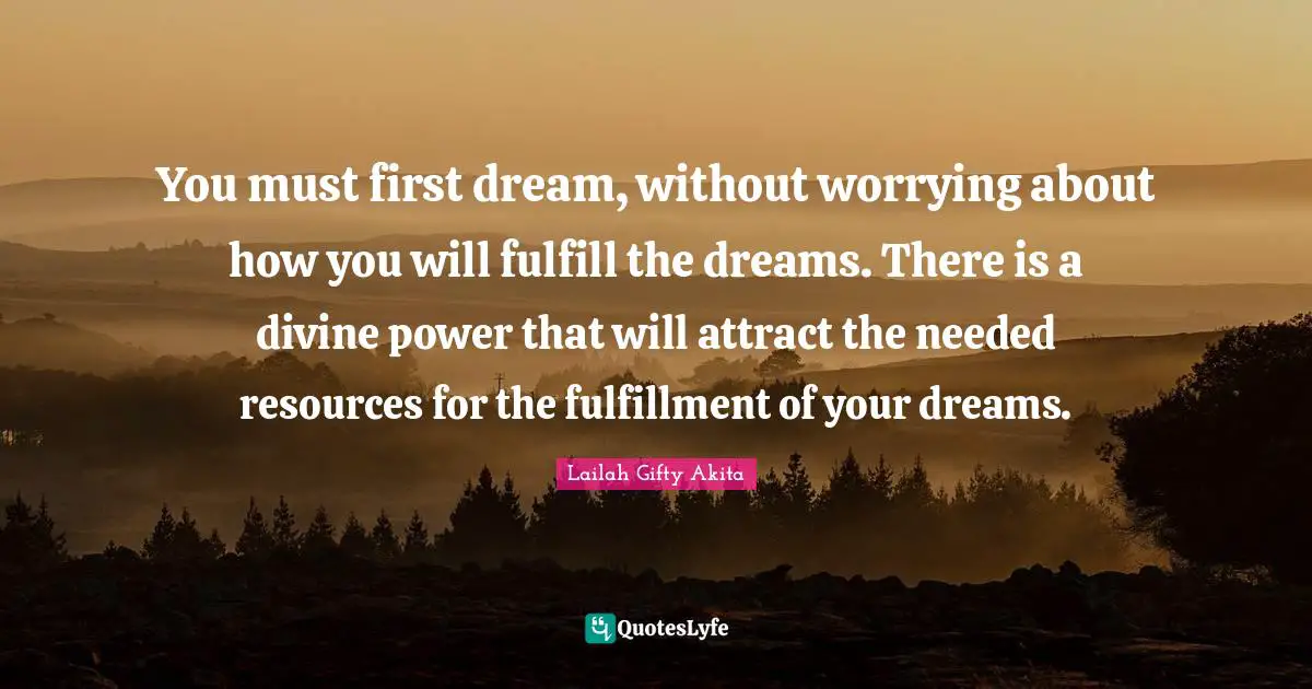 You must first dream, without worrying about how you will fulfill the dreams. There is a divine power that will attract the needed resources for the fulfillment of your dreams.