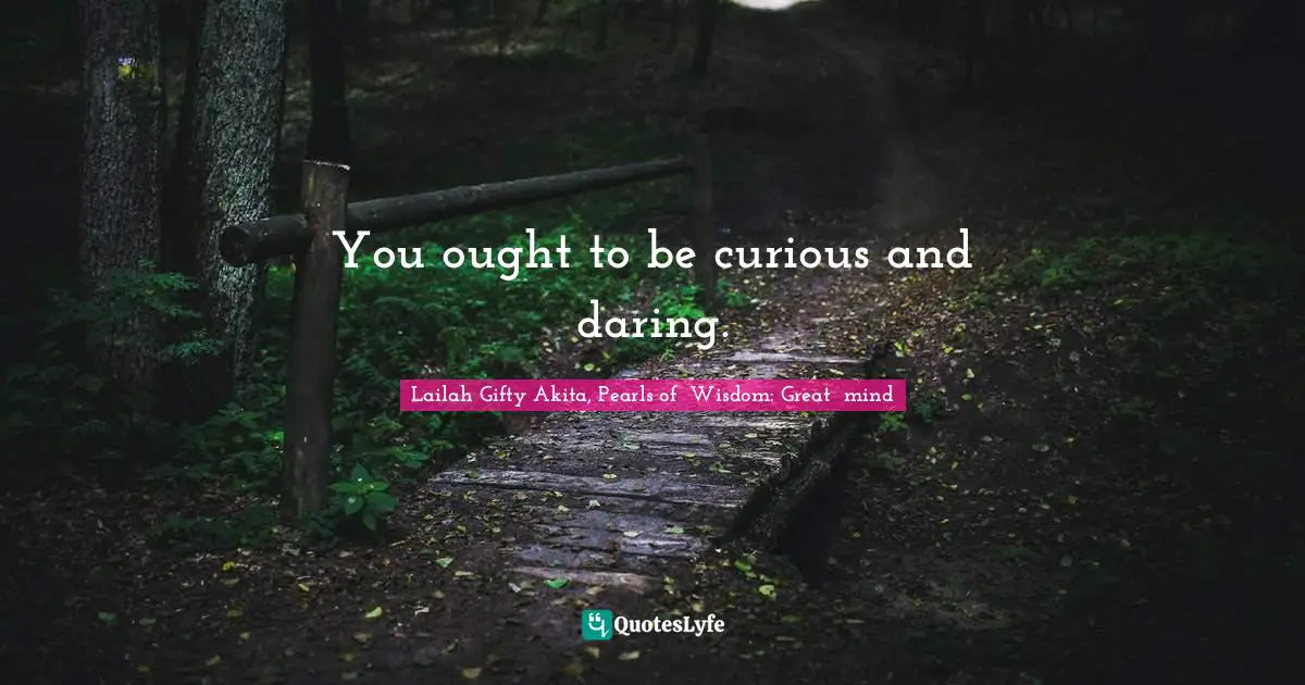 You ought to be curious and daring.