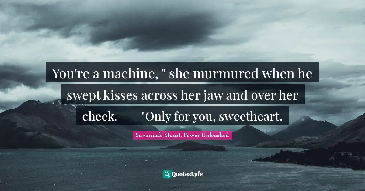You're a machine, " she murmured when he swept kisses across her jaw and over her cheek.	"Only for you, sweetheart.