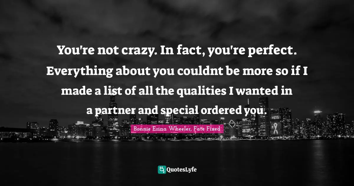You're not crazy. In fact, you're perfect. Everything about you couldnt be more so if I made a list of all the qualities I wanted in a partner and special ordered you.