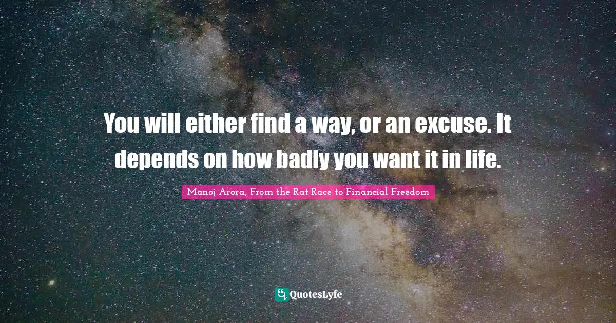 You will either find a way, or an excuse. It depends on how badly you want it in life.