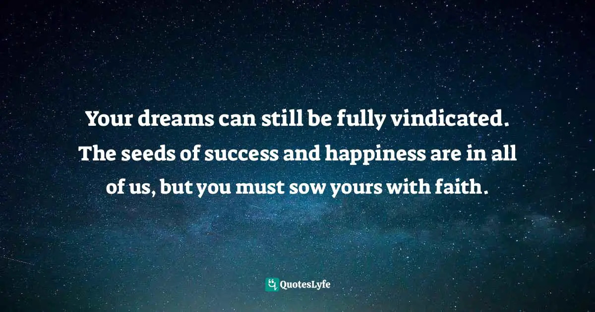 Your dreams can still be fully vindicated. The seeds of success and happiness are in all of us, but you must sow yours with faith.