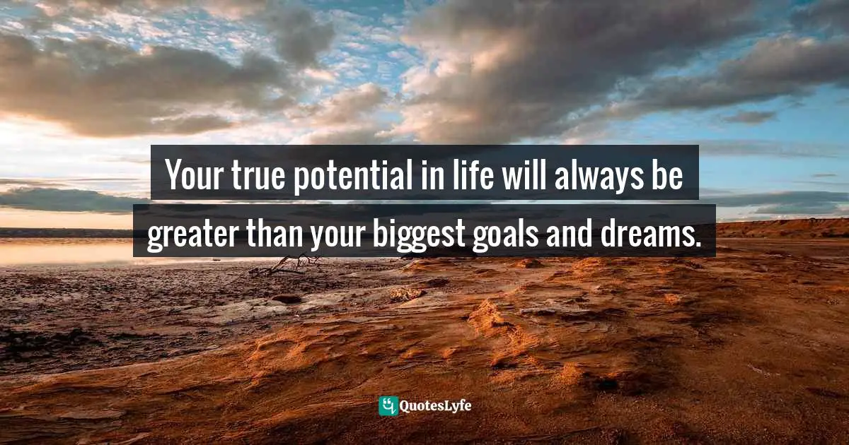 Your true potential in life will always be greater than your biggest goals and dreams.