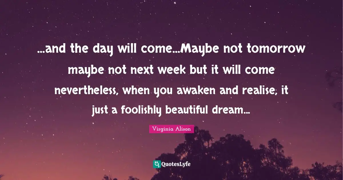 ...and the day will come...Maybe not tomorrow maybe not next week but it will come nevertheless, when you awaken and realise, it just a foolishly beautiful dream...