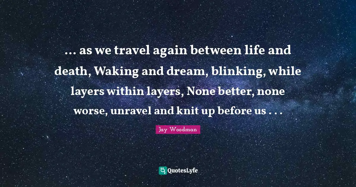 ... as we travel again between life and death, Waking and dream, blinking, while layers within layers, None better, none worse, unravel and knit up before us . . .