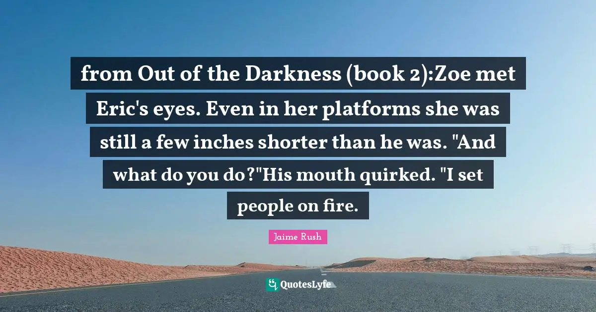 from Out of the Darkness (book 2):Zoe met Eric's eyes. Even in her platforms she was still a few inches shorter than he was. "And what do you do?"His mouth quirked. "I set people on fire.