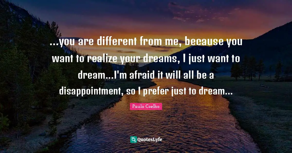 ...you are different from me, because you want to realize your dreams, I just want to dream...I'm afraid it will all be a disappointment, so I prefer just to dream...