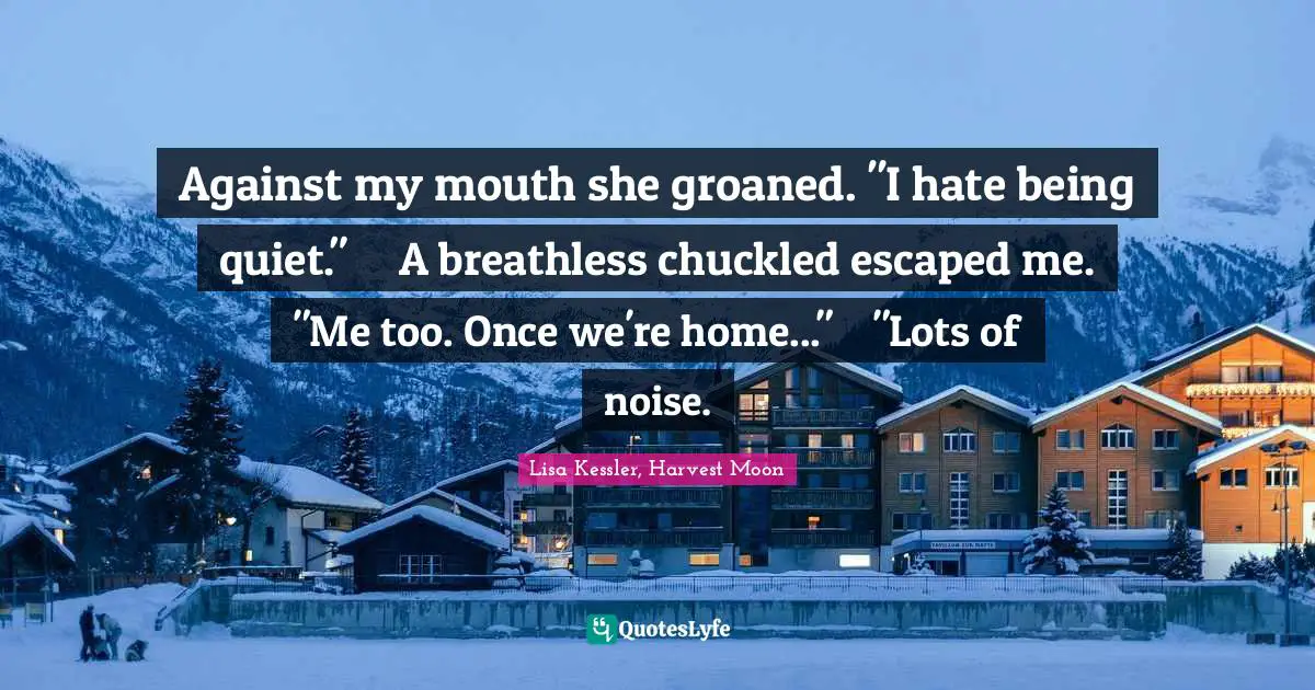 Against my mouth she groaned. "I hate being quiet." 	A breathless chuckled escaped me.	"Me too. Once we're home..."	"Lots of noise.