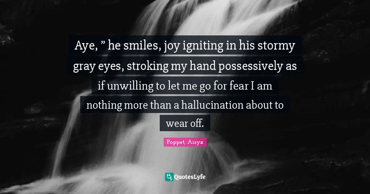 Aye, ” he smiles, joy igniting in his stormy gray eyes, stroking my hand possessively as if unwilling to let me go for fear I am nothing more than a hallucination about to wear off.