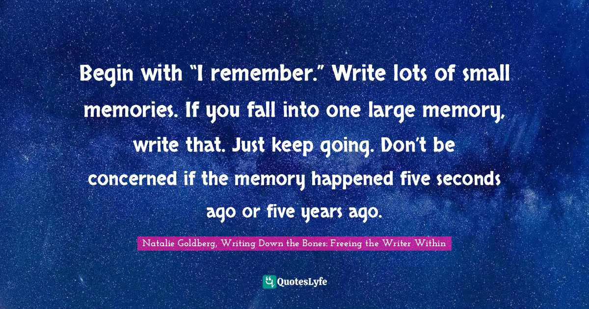 Begin with “I remember.” Write lots of small memories. If you fall into one large memory, write that. Just keep going. Don’t be concerned if the memory happened five seconds ago or five years ago.
