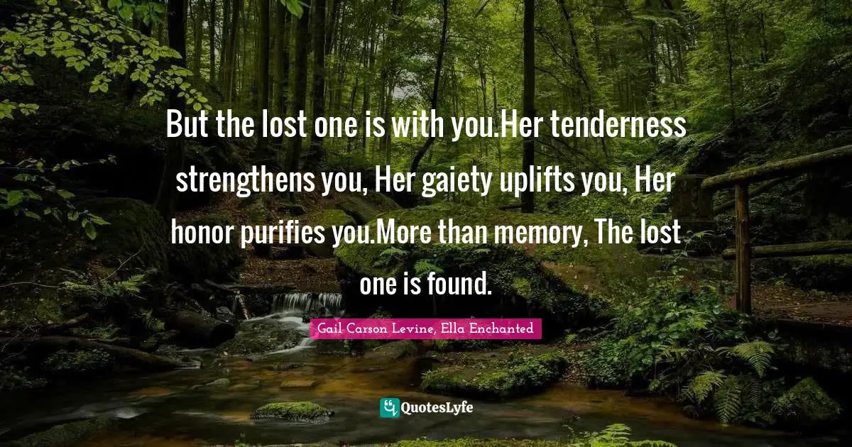 But the lost one is with you.Her tenderness strengthens you, Her gaiety uplifts you, Her honor purifies you.More than memory, The lost one is found.