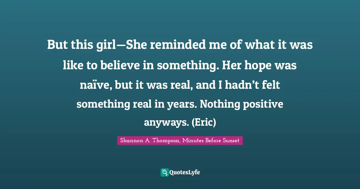 But this girl—She reminded me of what it was like to believe in something. Her hope was naïve, but it was real, and I hadn’t felt something real in years. Nothing positive anyways. (Eric)